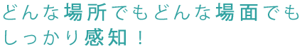 どんな場所でもどんな場面でもしっかり感知。