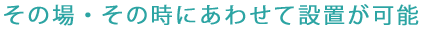 その場・その時にあわせて設置が可能