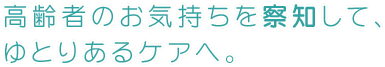 高齢者のお気持ちを察知して、ゆとりあるケアへ。